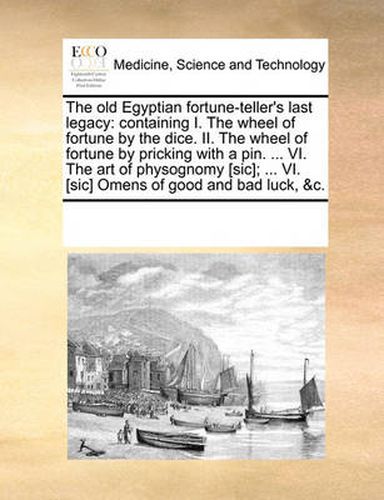 Cover image for The Old Egyptian Fortune-Teller's Last Legacy: Containing I. the Wheel of Fortune by the Dice. II. the Wheel of Fortune by Pricking with a Pin. ... VI. the Art of Physognomy [Sic]; ... VI. [Sic] Omens of Good and Bad Luck, &C.