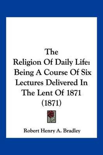 Cover image for The Religion of Daily Life: Being a Course of Six Lectures Delivered in the Lent of 1871 (1871)