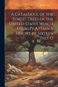 Cover image for A Catalogue of the Forest Trees of the United States Which Usually Attain a Height of Sixteen Feet O