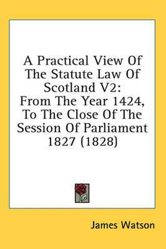 Cover image for A Practical View of the Statute Law of Scotland V2: From the Year 1424, to the Close of the Session of Parliament 1827 (1828)