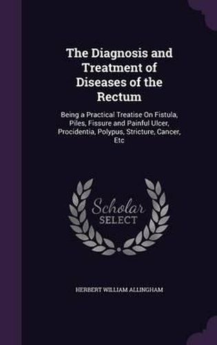 The Diagnosis and Treatment of Diseases of the Rectum: Being a Practical Treatise on Fistula, Piles, Fissure and Painful Ulcer, Procidentia, Polypus, Stricture, Cancer, Etc