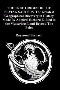 Cover image for THE TRUE ORIGIN OF THE FLYING SAUCERS. The Greatest Geographical Discovery in History Made By Admiral Richard E. Bird in the Mysterious Land Beyond The Poles