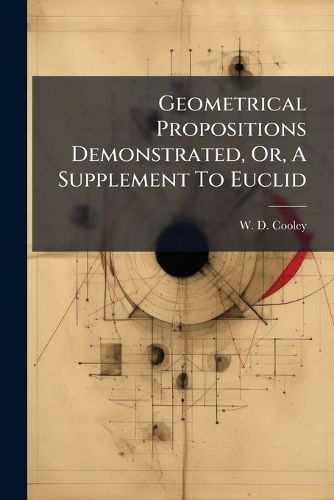 Cover image for Geometrical Propositions Demonstrated, Or, a Supplement to Euclid: Being a Key to the Exercises Appended to Euclid's Elements