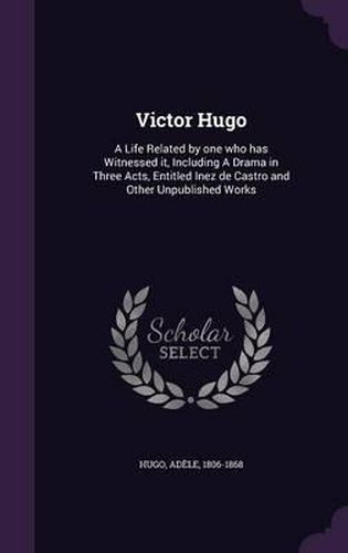 Cover image for Victor Hugo: A Life Related by One Who Has Witnessed It, Including a Drama in Three Acts, Entitled Inez de Castro and Other Unpublished Works