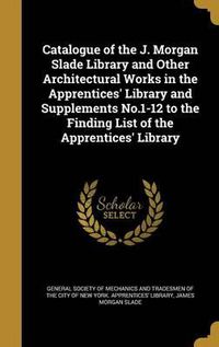 Cover image for Catalogue of the J. Morgan Slade Library and Other Architectural Works in the Apprentices' Library and Supplements No.1-12 to the Finding List of the Apprentices' Library