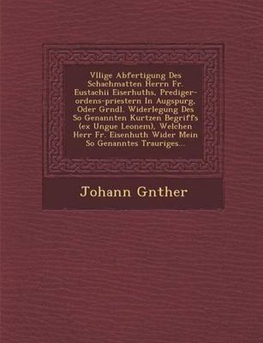 V Llige Abfertigung Des Schachmatten Herrn Fr. Eustachii Eiserhuths, Prediger-Ordens-Priestern in Augspurg, Oder Gr Ndl. Widerlegung Des So Genannten Kurtzen Begriffs (Ex Ungue Leonem), Welchen Herr Fr. Eisenhuth Wider Mein So Genanntes Trauriges...