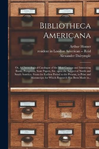 Cover image for Bibliotheca Americana: or, A Chronological Catalogue of the Most Curious and Interesting Books, Pamphlets, State Papers, Etc. Upon the Subject of North and South America, From the Earliest Period to the Present, in Print and Manuscript; for Which...