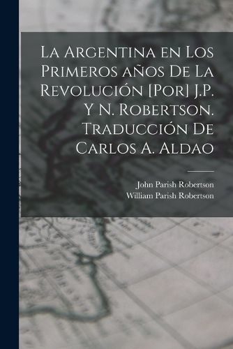 Cover image for La Argentina en los primeros anos de la revolucion [por] J.P. y N. Robertson. Traduccion de Carlos A. Aldao