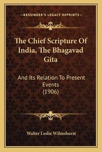 Cover image for The Chief Scripture of India, the Bhagavad Gita the Chief Scripture of India, the Bhagavad Gita: And Its Relation to Present Events (1906) and Its Relation to Present Events (1906)