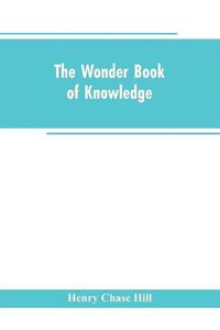 Cover image for The wonder book of knowledge: the marvels of modern industry and invention, the interesting stories of common things, the mysterious processes of nature simply explained