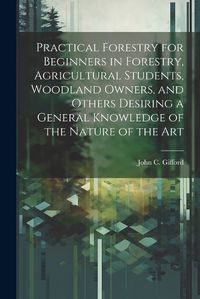 Cover image for Practical Forestry for Beginners in Forestry, Agricultural Students, Woodland Owners, and Others Desiring a General Knowledge of the Nature of the Art