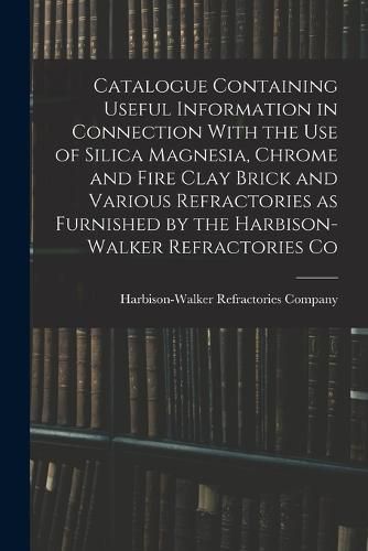 Cover image for Catalogue Containing Useful Information in Connection With the use of Silica Magnesia, Chrome and Fire Clay Brick and Various Refractories as Furnished by the Harbison-Walker Refractories Co