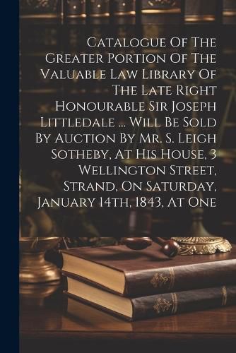 Catalogue Of The Greater Portion Of The Valuable Law Library Of The Late Right Honourable Sir Joseph Littledale ... Will Be Sold By Auction By Mr. S. Leigh Sotheby, At His House, 3 Wellington Street, Strand, On Saturday, January 14th, 1843, At One