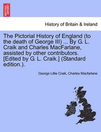 Cover image for The Pictorial History of England (to the Death of George III) ... by G. L. Craik and Charles MacFarlane, Assisted by Other Contributors. [Edited by G. L. Craik.] (Standard Edition.).