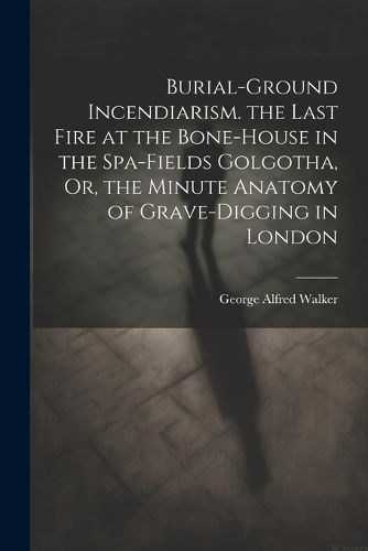 Cover image for Burial-Ground Incendiarism. the Last Fire at the Bone-House in the Spa-Fields Golgotha, Or, the Minute Anatomy of Grave-Digging in London