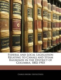 Cover image for Federal and Local Legislation Relating to Canals and Steam Railroads in the District of Columbia, 1802-1903