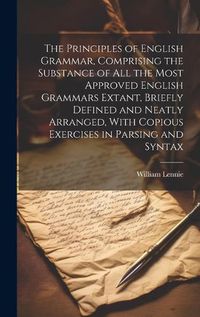 Cover image for The Principles of English Grammar, Comprising the Substance of all the Most Approved English Grammars Extant, Briefly Defined and Neatly Arranged, With Copious Exercises in Parsing and Syntax