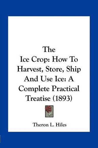 Cover image for The Ice Crop: How to Harvest, Store, Ship and Use Ice: A Complete Practical Treatise (1893)