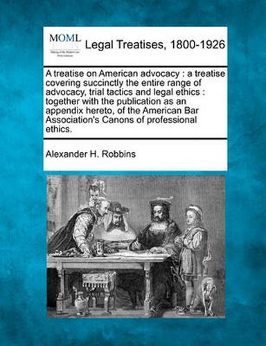 Cover image for A Treatise on American Advocacy: A Treatise Covering Succinctly the Entire Range of Advocacy, Trial Tactics and Legal Ethics: Together with the Publication as an Appendix Hereto, of the American Bar Association's Canons of Professional Ethics.