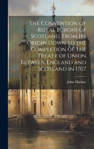 The Convention of Royal Burghs of Scotland, From Its Origin Down to the Completion of the Treaty of Union Between England and Scotland in 1707