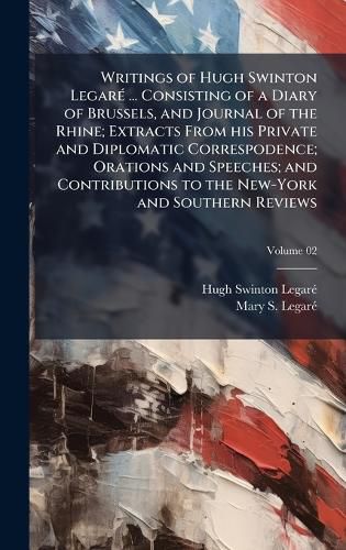 Cover image for Writings of Hugh Swinton LegarA(c) ... Consisting of a Diary of Brussels, and Journal of the Rhine; Extracts From his Private and Diplomatic Correspodence; Orations and Speeches; and Contributions to the New-York and Southern Reviews