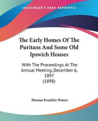 Cover image for The Early Homes of the Puritans and Some Old Ipswich Houses: With the Proceedings at the Annual Meeting, December 6, 1897 (1898)