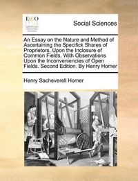 Cover image for An Essay on the Nature and Method of Ascertaining the Specifick Shares of Proprietors, Upon the Inclosure of Common Fields. with Observations Upon the Inconveniencies of Open Fields. Second Edition. by Henry Homer