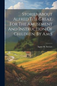 Cover image for Stories About Alfred The Great, For The Amusement And Instruction Of Children, By A.m.s