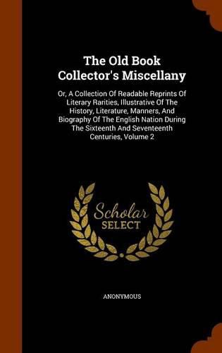 Cover image for The Old Book Collector's Miscellany: Or, a Collection of Readable Reprints of Literary Rarities, Illustrative of the History, Literature, Manners, and Biography of the English Nation During the Sixteenth and Seventeenth Centuries, Volume 2