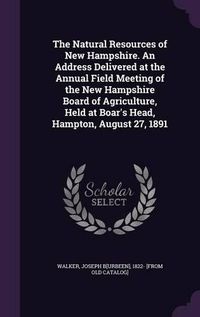 Cover image for The Natural Resources of New Hampshire. an Address Delivered at the Annual Field Meeting of the New Hampshire Board of Agriculture, Held at Boar's Head, Hampton, August 27, 1891