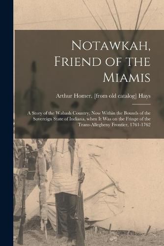 Cover image for Notawkah, Friend of the Miamis; a Story of the Wabash Country, Now Within the Bounds of the Sovereign State of Indiana, When It Was on the Fringe of the Trans-Allegheny Frontier, 1761-1762