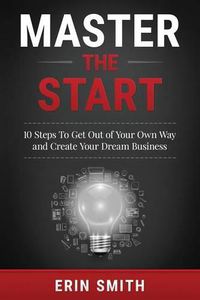 Cover image for Master the Start: 10 Steps To Get Out of Your Own Way and Create Your Dream Business