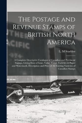 Cover image for The Postage and Revenue Stamps of British North America [microform]: a Complete Descriptive Catalogue of Canadian and Provincial Stamps, Giving Date of Issue, Value, Color, Varieties in Paper and Watermark, Description and Price of All Existing...