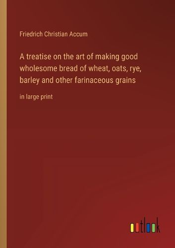 A treatise on the art of making good wholesome bread of wheat, oats, rye, barley and other farinaceous grains