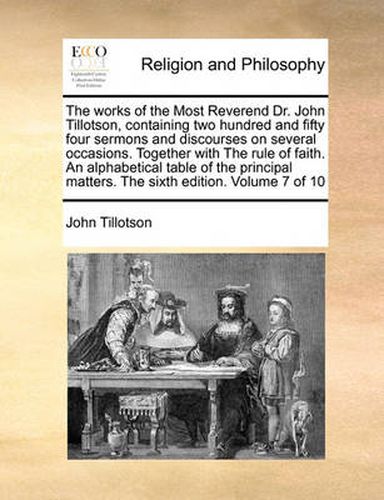 The Works of the Most Reverend Dr. John Tillotson, Containing Two Hundred and Fifty Four Sermons and Discourses on Several Occasions. Together with the Rule of Faith. an Alphabetical Table of the Principal Matters. the Sixth Edition. Volume 7 of 10