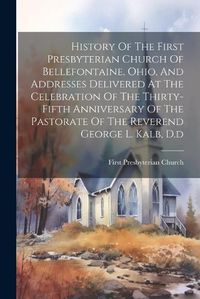 Cover image for History Of The First Presbyterian Church Of Bellefontaine, Ohio, And Addresses Delivered At The Celebration Of The Thirty-fifth Anniversary Of The Pastorate Of The Reverend George L. Kalb, D.d