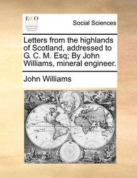 Cover image for Letters from the Highlands of Scotland, Addressed to G. C. M. Esq; By John Williams, Mineral Engineer.