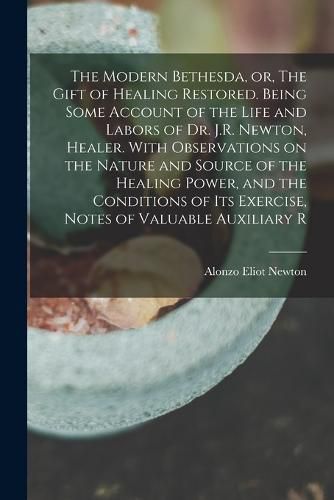 Cover image for The Modern Bethesda, or, The Gift of Healing Restored. Being Some Account of the Life and Labors of Dr. J.R. Newton, Healer. With Observations on the Nature and Source of the Healing Power, and the Conditions of its Exercise, Notes of Valuable Auxiliary R