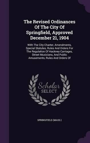 Cover image for The Revised Ordinances of the City of Springfield, Approved December 21, 1904: With the City Charter, Amendments, Special Statutes, Rules and Orders for the Regulation of Hackney Carriages, Street Musicians, and Public Amusements, Rules and Orders of