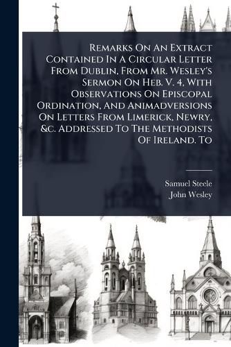 Cover image for Remarks On An Extract Contained In A Circular Letter From Dublin, From Mr. Wesley's Sermon On Heb. V. 4, With Observations On Episcopal Ordination, And Animadversions On Letters From Limerick, Newry, &c. Addressed To The Methodists Of Ireland. To