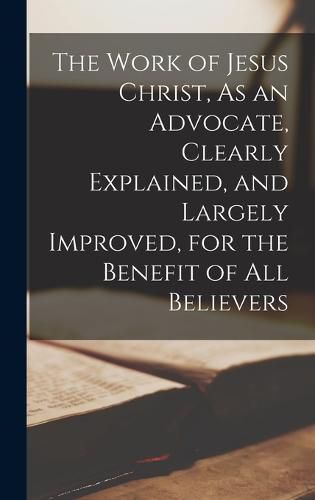 Cover image for The Work of Jesus Christ, As an Advocate, Clearly Explained, and Largely Improved, for the Benefit of All Believers