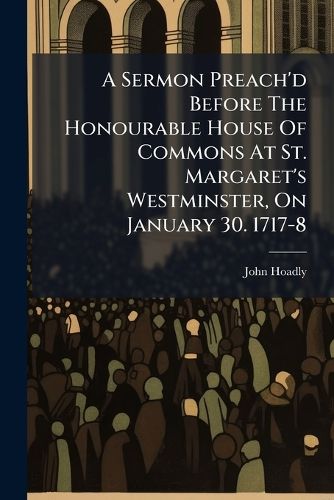 Cover image for A Sermon Preach'd Before the Honourable House of Commons at St. Margaret's Westminster, on January 30. 1717-8