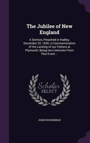 Cover image for The Jubilee of New England: A Sermon, Preached in Hadley, December 22, 1820, in Commemoration of the Landing of Our Fathers at Plymouth; Being Two Centuries from That Event ...