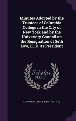 Cover image for Minutes Adopted by the Trustees of Columbia College in the City of New York and by the University Council on the Resignation of Seth Low, LL.D. as President