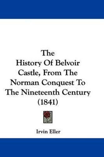 Cover image for The History of Belvoir Castle, from the Norman Conquest to the Nineteenth Century (1841)