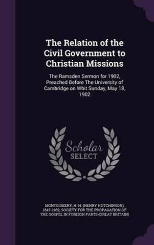 Cover image for The Relation of the Civil Government to Christian Missions: The Ramsden Sermon for 1902, Preached Before the University of Cambridge on Whit Sunday, May 18, 1902