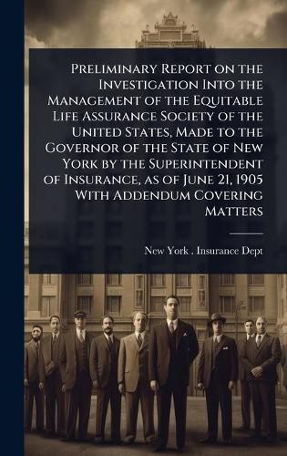 Cover image for Preliminary Report on the Investigation Into the Management of the Equitable Life Assurance Society of the United States, Made to the Governor of the State of New York by the Superintendent of Insurance, as of June 21, 1905 With Addendum Covering Matters