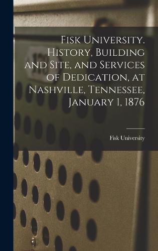 Cover image for Fisk University. History, Building and Site, and Services of Dedication, at Nashville, Tennessee, January 1, 1876