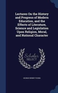 Cover image for Lectures on the History and Progress of Modern Education, and the Effects of Literature, Science and Legislation Upon Religion, Moral, and National Character