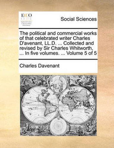 Cover image for The Political and Commercial Works of That Celebrated Writer Charles D'Avenant, LL.D. ... Collected and Revised by Sir Charles Whitworth, ... in Five Volumes. ... Volume 5 of 5